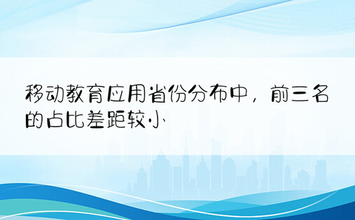 移动教育应用省份分布中，前三名的占比差距较小