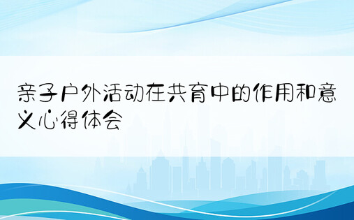 亲子户外活动在共育中的作用和意义心得体会