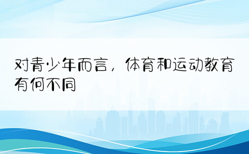 对青少年而言，体育和运动教育有何不同