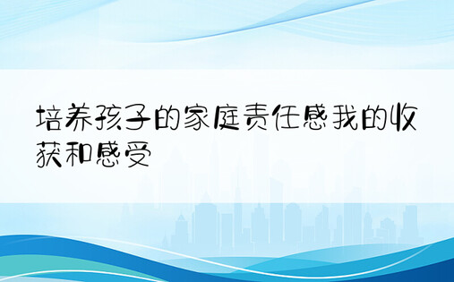 培养孩子的家庭责任感我的收获和感受