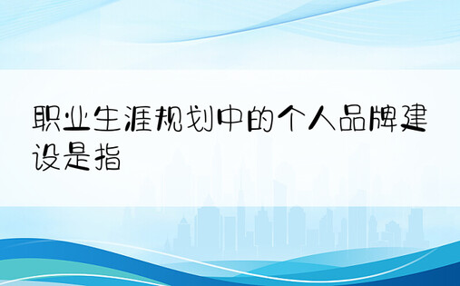 职业生涯规划中的个人品牌建设是指