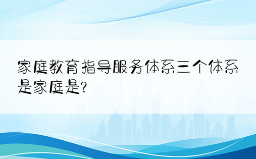 家庭教育指导服务体系三个体系是家庭是?